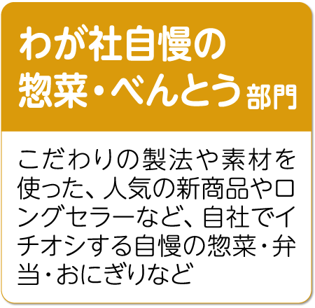 わが社自慢の惣菜・べんとう部門 こだわりの製法や素材を使った、人気の新商品やロングセラーなど、自社でイチオシする自慢の惣菜・弁当